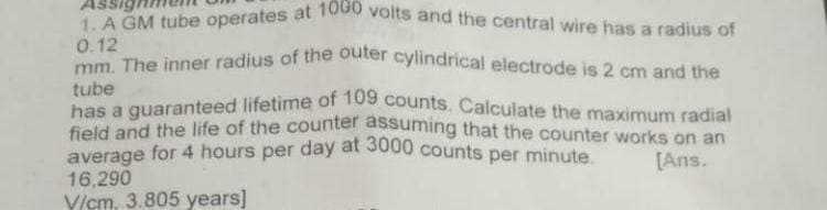 1. A GM tube operates at 1000 volts and the central wire has a radius of
Assig
0.12
mm The inner radius of the outer cylindrical electrode is 2 cm and the
tube
bas a quaranteed lifetime of 1os counts. Calculate the maximum radial
field and the life of the counter assuming that the counter works on an
average for 4 hours per day at 3000 counts per minute
[Ans.
16,290
V/cm, 3.805 years]
