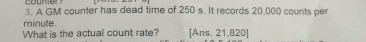 3. A GM counter has dead time of 250 s. It records 20,000 counts per
minute.
What is the actual count rate?
[Ans. 21,820]
