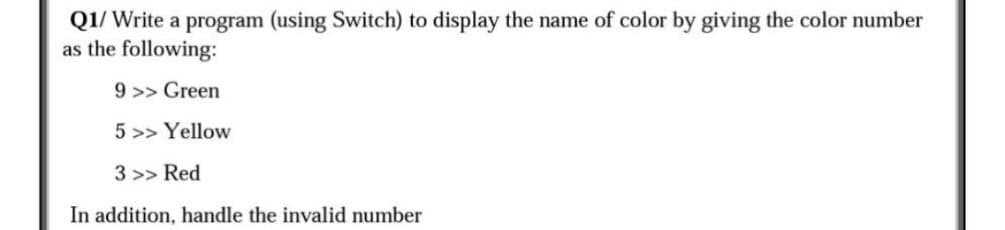 Q1/ Write a program (using Switch) to display the name of color by giving the color number
as the following:
9 >> Green
5>> Yellow
3 >> Red
In addition, handle the invalid number