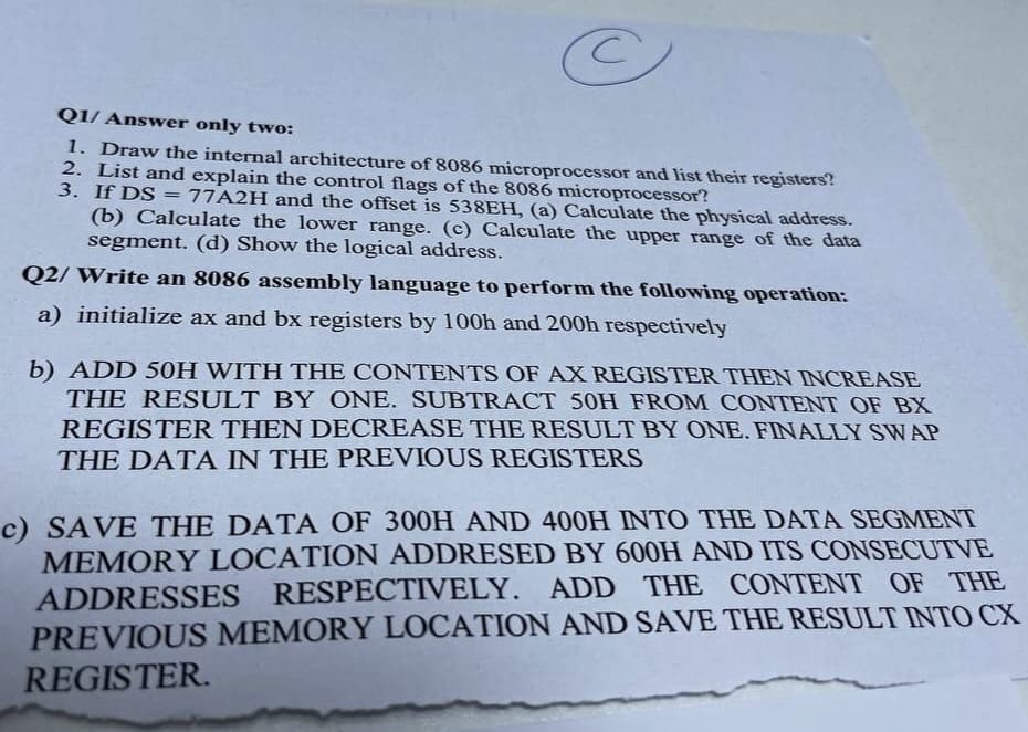 Q1/ Answer only two:
1. Draw the internal architecture of 8086 microprocessor and list their registers?
2. List and explain the control flags of the 8086 microprocessor?
3. If DS
77A2H and the offset is 538EH, (a) Calculate the physical address.
(b) Calculate the lower range. (c) Calculate the upper range of the data
segment. (d) Show the logical address.
Q2/ Write an 8086 assembly language to perform the following operation:
a) initialize ax and bx registers by 100h and 200h respectively
b) ADD 50H WITH THE CONTENTS OF AX REGISTER THEN INCREASE
THE RESULT BY ONE. SUBTRACT 50H FROM CONTENT OF BX
REGISTER THEN DECREASE THE RESULT BY ONE. FINALLY SWAP
THE DATA IN THE PREVIOUS REGISTERS
c) SAVE THE DATA OF 300H AND 400H INTO THE DATA SEGMENT
MEMORY LOCATION ADDRESED BY 600H AND ITS CONSECUTVE
ADDRESSES RESPECTIVELY. ADD THE CONTENT OF THE
PREVIOUS MEMORY LOCATION AND SAVE THE RESULT INTO CX
REGISTER.
