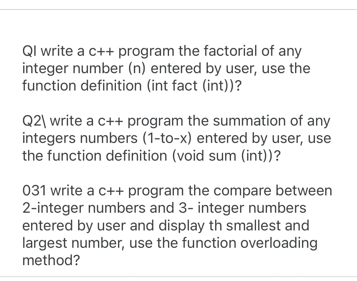 QI write a c++ program the factorial of any
integer number (n) entered by user, use the
function definition (int fact (int))?
Q2\ write a c++ program the summation of any
integers numbers (1-to-x) entered by user, use
the function definition (void sum (int))?
031 write a c++ program the compare between
2-integer numbers and 3- integer numbers
entered by user and display th smallest and
largest number, use the function overloading
method?