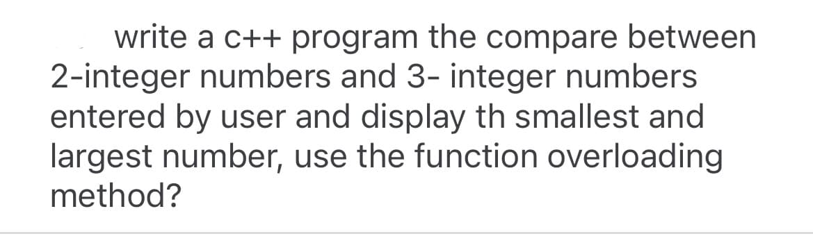 write a c++ program the compare between
2-integer numbers and 3- integer numbers
entered by user and display th smallest and
largest number, use the function overloading
method?