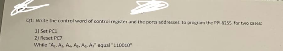 Q1: Write the control word of control register and the ports addresses to program the PPI 8255 for two cases:
1) Set PC1
2) Reset PC7
While "A2, A3, A4, A5, A6, A7" equal "110010"