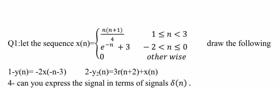 Q1:let the sequence x(n)=-
n(n+1)
4
e-n +3
1<n<3
-2<n≤0
other wise
1-y(n)= -2x(-n-3)
2-y₂(n)=3r(n+2)+x(n)
4- can you express the signal in terms of signals 8(n).
draw the following