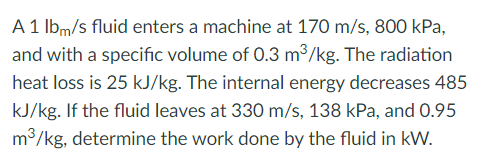 A 1 lbm/s fluid enters a machine at 170 m/s, 800 kPa,
and with a specific volume of 0.3 m3/kg. The radiation
heat loss is 25 kJ/kg. The internal energy decreases 485
kJ/kg. If the fluid leaves at 330 m/s, 138 kPa, and O.95
m³/kg, determine the work done by the fluid in kW.
