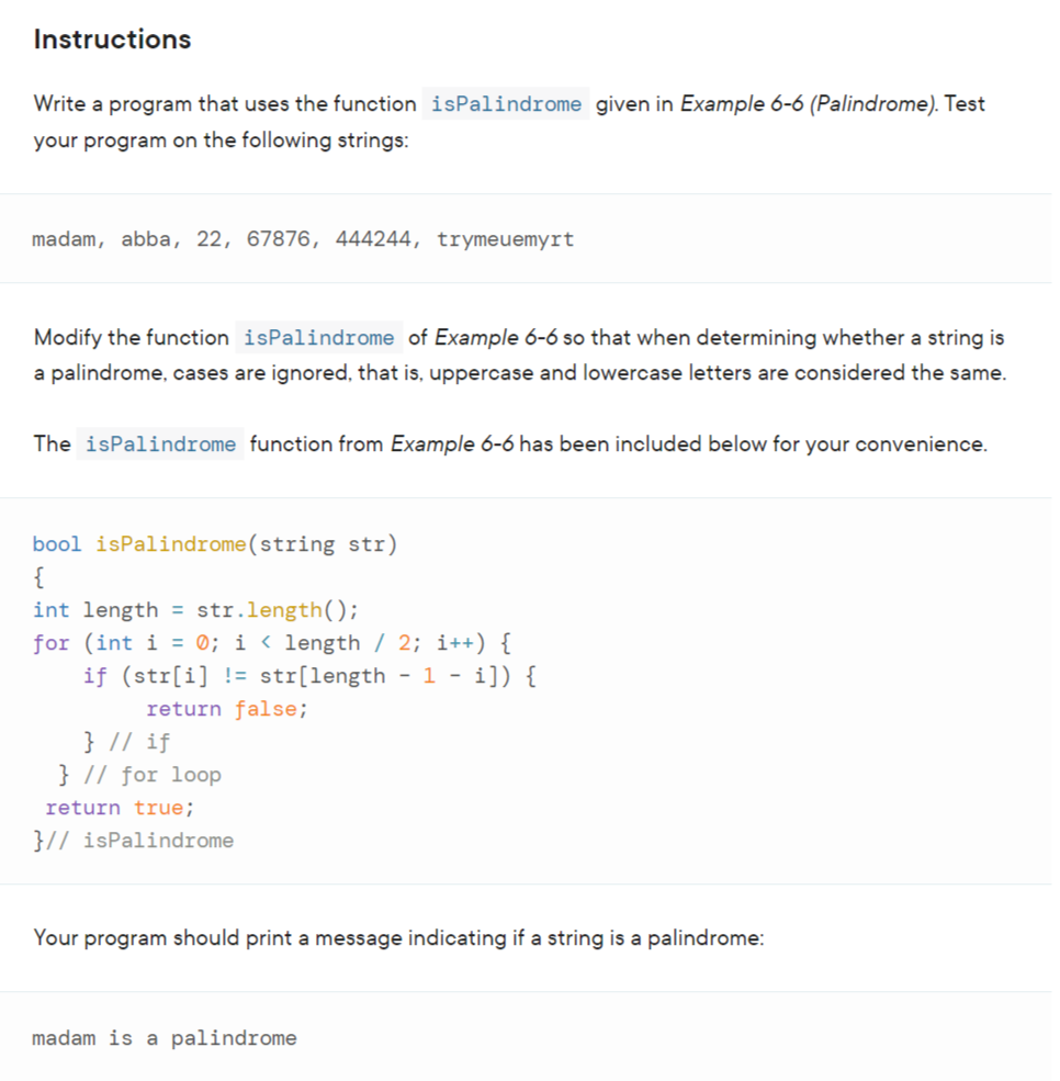 Instructions
Write a program that uses the function is Palindrome given in Example 6-6 (Palindrome). Test
your program on the following strings:
madam, abba, 22, 67876, 444244, trymeuemyrt
Modify the function isPalindrome of Example 6-6 so that when determining whether a string is
a palindrome, cases are ignored, that is, uppercase and lowercase letters are considered the same.
The isPalindrome function from Example 6-6 has been included below for your convenience.
bool isPalindrome (string str)
{
int length = str.length();
for (int i = 0; i < length / 2; i++) {
if (str[i] != str[length - 1 - i]) {
return false;
} // if
} // for loop
return true;
}// isPalindrome
Your program should print a message indicating if a string is a palindrome:
madam is a palindrome