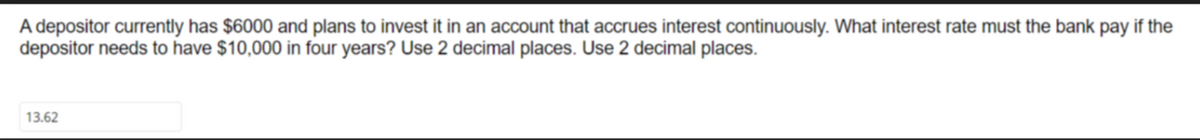 A depositor currently has $6000 and plans to invest it in an account that accrues interest continuously. What interest rate must the bank pay if the
depositor needs to have $10,000 in four years? Use 2 decimal places. Use 2 decimal places.
13.62