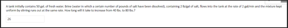 A tank initially contains 50 gal. of fresh water. Brine (water in which a certain number of pounds of salt have been dissolved), containing 2 lb/gal of salt, flows into the tank at the rate of 2 gal/min and the mixture kept
uniform by stirring runs out at the same rate. How long will it take to increase from 40 lbs. to 80 lbs.?
26