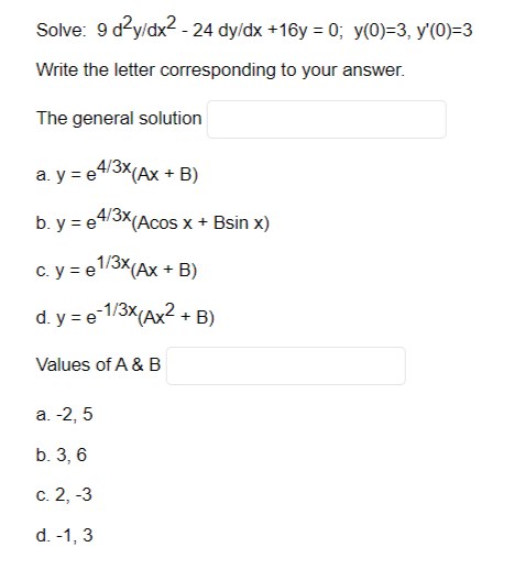 Solve: 9 d²y/dx² - 24 dy/dx +16y=0; y(0)=3, y'(0)=3
Write the letter corresponding to your answer.
The general solution
4/3X (Ax + B)
a. y = e
b.y = e
4/3x(Acos x + Bsin x)
c. y = e1/3x (Ax + B)
d. y = e-1/3x (Ax² + B)
Values of A & B
a. -2,5
b. 3, 6
c. 2, -3
d. -1, 3