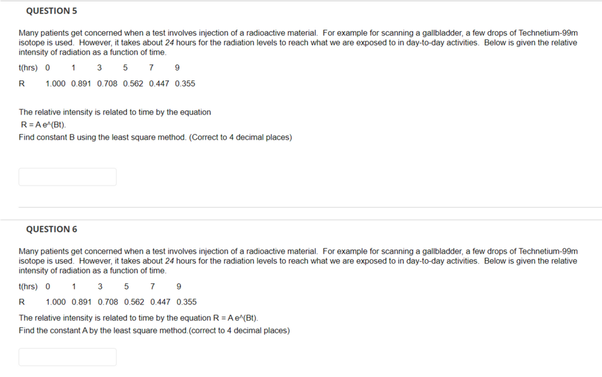 QUESTION 5
Many patients get concerned when a test involves injection of a radioactive material. For example for scanning a gallbladder, a few drops of Technetium-99m
isotope is used. However, it takes about 24 hours for the radiation levels to reach what we are exposed to in day-to-day activities. Below is given the relative
intensity of radiation as a function of time.
t(hrs) 0
1 3
5
7
R
1.000 0.891 0.708 0.562 0.447 0.355
9
The relative intensity is related to time by the equation
R = A e^(Bt).
Find constant B using the least square method. (Correct to 4 decimal places)
QUESTION 6
Many patients get concerned when a test involves injection of a radioactive material. For example for scanning a gallbladder, a few drops of Technetium-99m
isotope is used. However, it takes about 24 hours for the radiation levels to reach what we are exposed to in day-to-day activities. Below is given the relative
intensity of radiation as a function of time.
t(hrs) 0
3 5 7 9
1
1.000 0.891 0.708 0.562 0.447 0.355
R
The relative intensity is related to time by the equation R = A e^(Bt).
Find the constant A by the least square method. (correct to 4 decimal places)