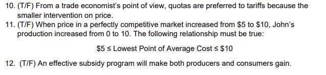 10. (T/F) From a trade economist's point of view, quotas are preferred to tariffs because the
smaller intervention on price.
11. (T/F) When price in a perfectly competitive market increased from $5 to $10, John's
production increased from 0 to 10. The following relationship must be true:
$5 ≤ Lowest Point of Average Cost ≤ $10
12. (T/F) An effective subsidy program will make both producers and consumers gain.