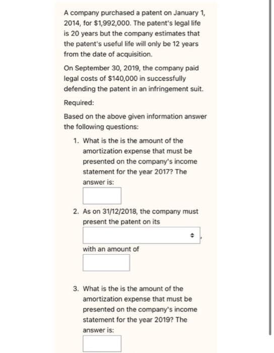 A company purchased a patent on January 1,
2014, for $1,992,000. The patent's legal life
is 20 years but the company estimates that
the patent's useful life will only be 12 years
from the date of acquisition.
On September 30, 2019, the company paid
legal costs of $140,000 in successfully
defending the patent in an infringement suit.
Required:
Based on the above given information answer
the following questions:
1. What is the is the amount of the
amortization expense that must be
presented on the company's income
statement for the year 2017? The
answer is:
2. As on 31/12/2018, the company must
present the patent on its
with an amount of
3. What is the is the amount of the
amortization expense that must be
presented on the company's income
statement for the year 2019? The
answer is: