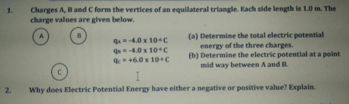 1.
Charges A, B and C form the vertices of an equilateral triangle. Each side length is 1.0 m. The
charge values are given below.
A
B
(a) Determine the total electric potential
energy of the three charges.
qA= -4.0 x 106 C
QB = -4.0 x 10°C
qc = +6.0 x 106 C
(b) Determine the electric potential at a point
mid way between A and B.
I
2.
Why does Electric Potential Energy have either a negative or positive value? Explain.