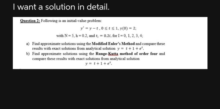 I want a solution in detail.
Question 2: Following is an initial-value problem:
y'=y-t,0st≤ 1, y(0) = 2;
with N=5, h=0.2, and t = 0.21, for I = 0, 1, 2, 3, 4;
a) Find approximate solutions using the Modified Euler's Method and compare these
results with exact solutions from analytical solution y = t+1+e².
b) Find approximate solutions using the Runge-Kutta method of order four and
compare these results with exact solutions from analytical solution
y=t+1+e'.