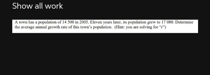 Show all work
A town has a population of 14 500 in 2005. Eleven years later, its population grew to 17 080. Determine
the average annual growth rate of this town's population. (Hint: you are solving for "T")