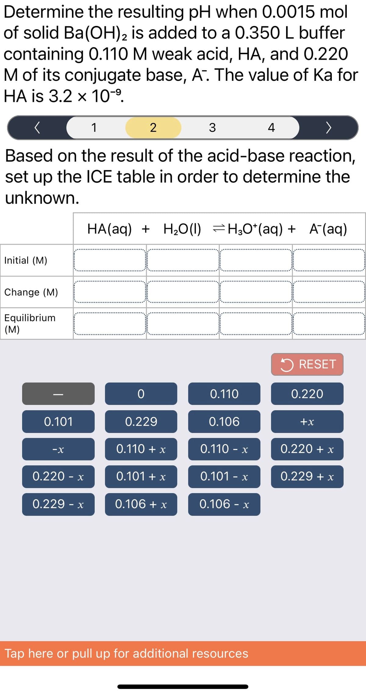 Determine the resulting pH when 0.0015 mol
of solid Ba(OH)2 is added to a 0.350 L buffer
containing 0.110M weak acid, HA, and 0.220
M of its conjugate base, A. The value of Ka for
HA is 3.2 x 10-9.
1
2
3
4
Based on the result of the acid-base reaction,
set up the ICE table in order to determine the
unknown.
HA(aq) + H2O(1) =H;0*(aq) + A´(aq)
Initial (M)
Change (M)
Equilibrium
(M)
5 RESET
0.110
0.220
0.101
0.229
0.106
+x
0.110 + x
0.110 - x
0.220 + x
-X
0.220 - x
0.101 + x
0.101 - x
0.229 + x
0.229 - x
0.106 + x
0.106 - x
Tap here or pull up for additional resources
