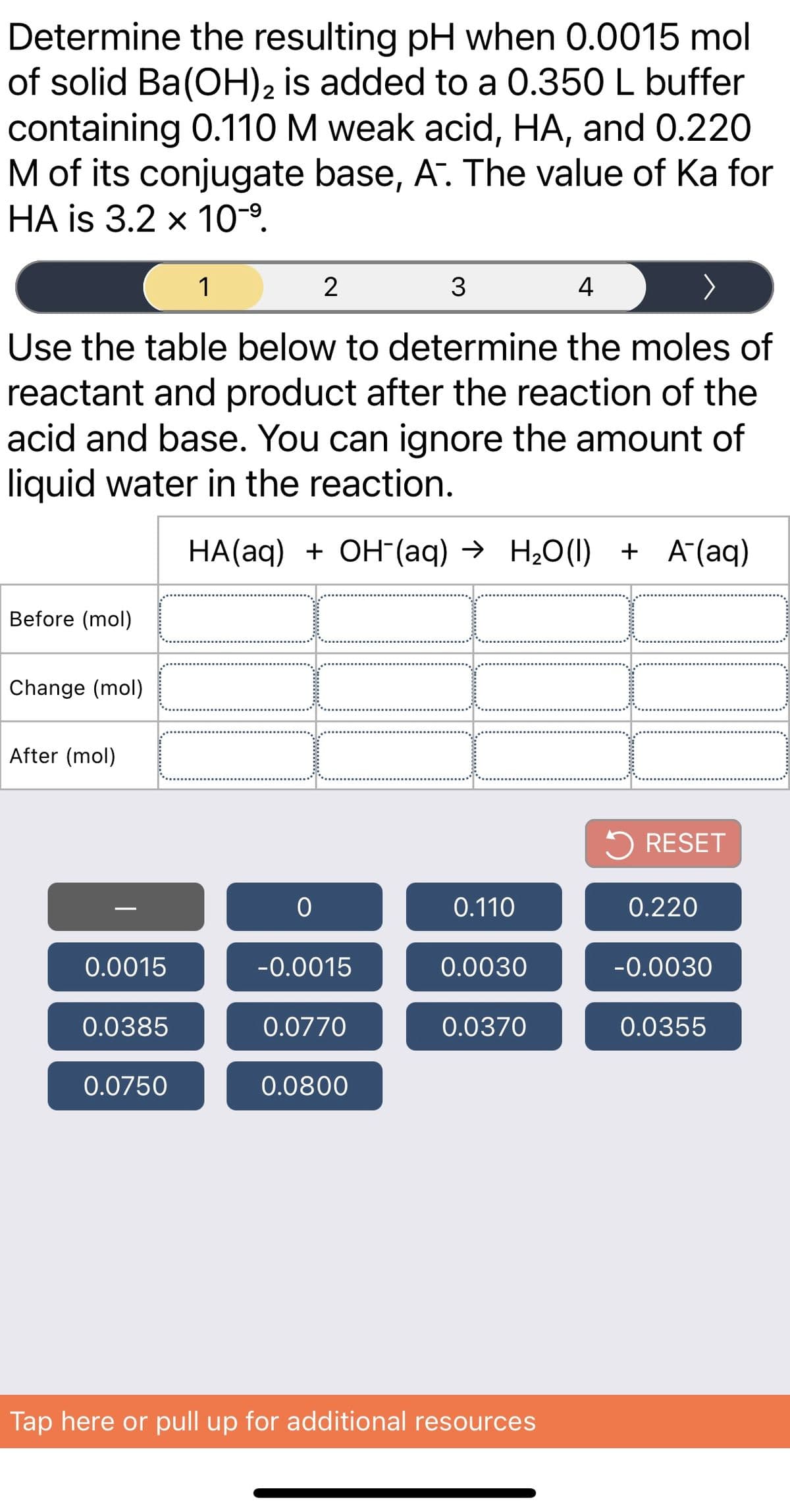 Determine the resulting pH when 0.0015 mol
of solid Ba(OH)2 is added to a 0.350 L buffer
containing 0.110M weak acid, HA, and 0.220
M of its conjugate base, A. The value of Ka for
HA is 3.2 x 10-9.
1
2
4
Use the table below to determine the moles of
reactant and product after the reaction of the
acid and base. You can ignore the amount of
liquid water in the reaction.
HA(aq) + OH (aq) → H20(1) + A(aq)
Before (mol)
Change (mol)
After (mol)
5 RESET
0.110
0.220
0.0015
-0.0015
0.0030
-0.0030
0.0385
0.0770
0.0370
0.0355
0.0750
0.0800
Tap here or pull up for additional resources
