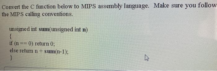 Convert the C function below to MIPS assembly language. Make sure you follow
the MIPS calling conventions.
unsigned int sum(unsigned int n)
{
if (n == 0) return %;
else return n+ sum(n-1);
%3D%3D
