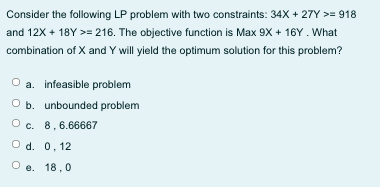 Consider the following LP problem with two constraints: 34X + 27Y >= 918
and 12X + 18Y >= 216. The objective function is Max 9X + 16Y. What
combination of X and Y will yield the optimum solution for this problem?
a. infeasible problem
O b. unbounded problem
O c. 8,6.66667
O d. 0, 12
O e. 18,0
