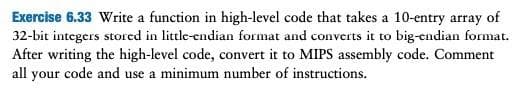 Exercise 6.33 Write a function in high-level code that takes a 10-entry array of
32-bit integers stored in little-endian format and converts it to big-endian format.
After writing the high-level code, convert it to MIPS assembly code. Comment
all your code and use a minimum number of instructions.
