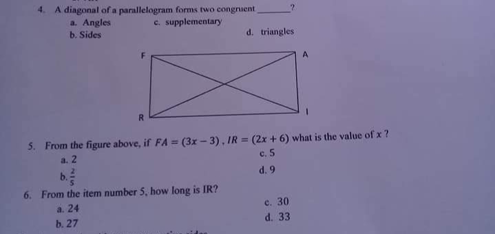 4.
A diagonal ofa parallelogram forms two congruent
a. Angles
c. supplementary
b. Sides
d. triangles
A
R.
5. From the figure above, if FA = (3x - 3), IR = (2x + 6) what is the value of x ?
а. 2
c. 5
b.
d. 9
6. From the item number 5, how long is IR?
с. 30
d. 33
a. 24
b. 27
