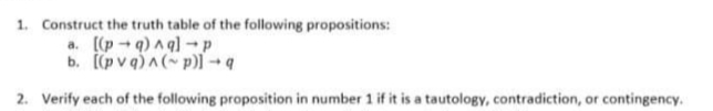 1. Construct the truth table of the following propositions:
a. [(p -q)a q)-p
b. p v q)A( p)l - a
2. Verify each of the following proposition in number 1 if it is a tautology, contradiction, or contingency.
