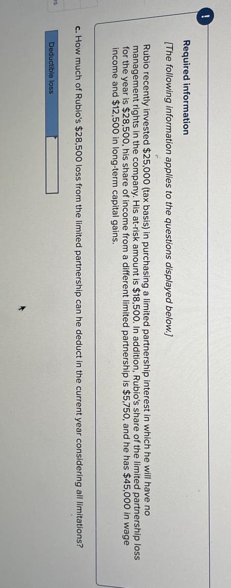 as
Required information
[The following information applies to the questions displayed below.]
Rubio recently invested $25,000 (tax basis) in purchasing a limited partnership interest in which he will have no
management rights in the company. His at-risk amount is $18,500. In addition, Rubio's share of the limited partnership loss
for the year is $28,500, his share of income from a different limited partnership is $5,750, and he has $45,000 in wage
income and $12,500 in long-term capital gains.
c. How much of Rubio's $28,500 loss from the limited partnership can he deduct in the current year considering all limitations?
Deductible loss
+