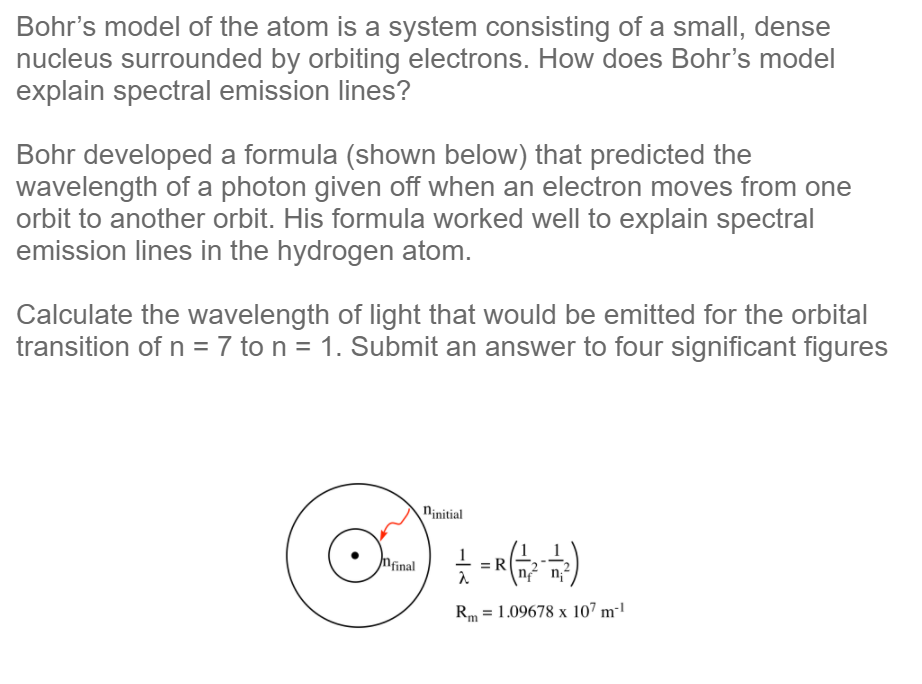 Bohr's model of the atom is a system consisting of a small, dense
nucleus surrounded by orbiting electrons. How does Bohr's model
explain spectral emission lines?
Bohr developed a formula (shown below) that predicted the
wavelength of a photon given off when an electron moves from one
orbit to another orbit. His formula worked well to explain spectral
emission lines in the hydrogen atom.
Calculate the wavelength of light that would be emitted for the orbital
transition of n = 7 to n = 1. Submit an answer to four significant figures
ninitial
Mfinal
R
Rm = 1.09678 x 107 m²'
%3D
