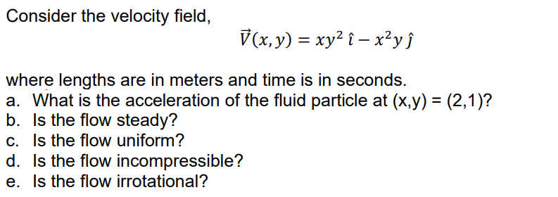 Consider the velocity field,
V(x, y) = xy² î – x²y}
where lengths are in meters and time is in seconds.
a. What is the acceleration of the fluid particle at (x,y) = (2,1)?
b. Is the flow steady?
c. Is the flow uniform?
d. Is the flow incompressible?
e. Is the flow irrotational?
