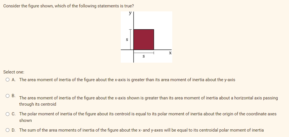 Consider the figure shown, which of the following statements is true?
Select one:
O A. The area moment of inertia of the figure about the x-axis is greater than its area moment of inertia about the y-axis
O B. The area moment of inertia of the figure about the x-axis shown is greater than its area moment of inertia about a horizontal axis passing
through its centroid
O C. The polar moment of inertia of the figure about its centroid is equal to its polar moment of inertia about the origin of the coordinate axes
shown
O D. The sum of the area moments of inertia of the figure about the x- and y-axes will be equal to its centroidal polar moment
inertia
