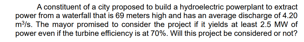 A constituent of a city proposed to build a hydroelectric powerplant to extract
power from a waterfall that is 69 meters high and has an average discharge of 4.20
m³/s. The mayor promised to consider the project if it yields at least 2.5 MW of
power even if the turbine efficiency is at 70%. Will this project be considered or not?
