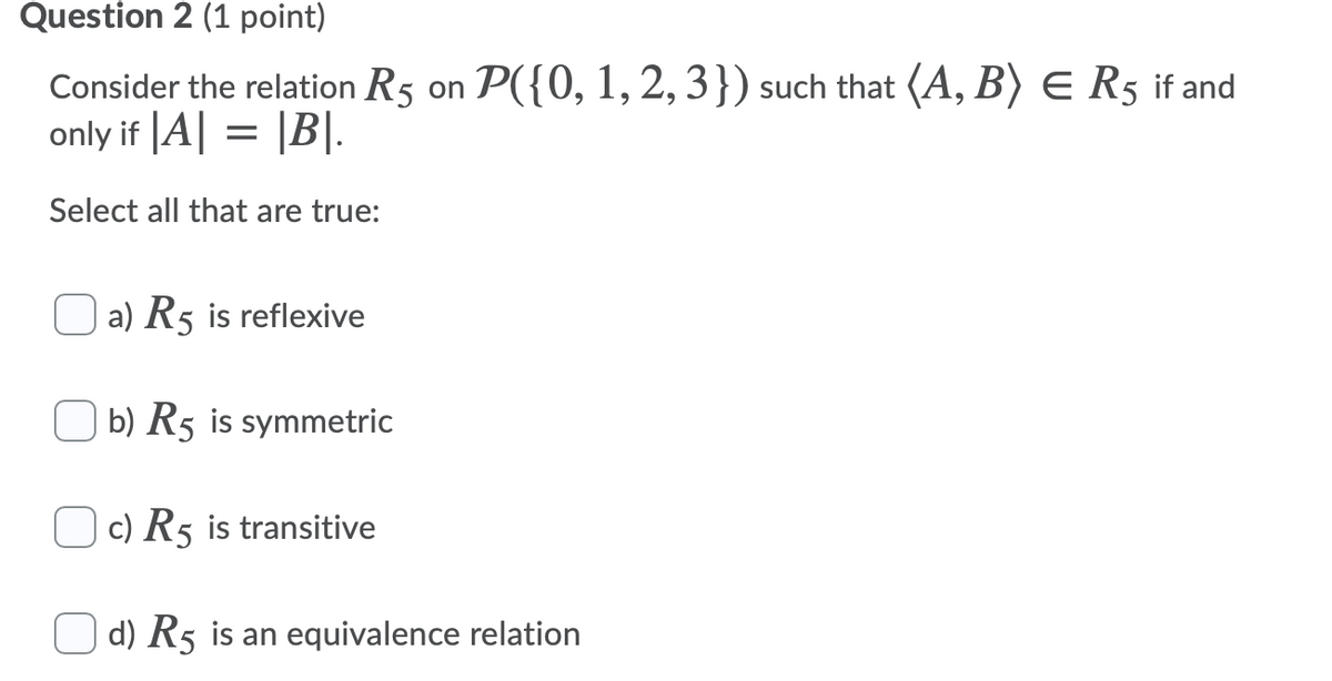 Question 2 (1 point)
Consider the relation R5 on P({0, 1, 2, 3}) such that (A, B) E R5 if and
only if |A| = |B|.
Select all that are true:
a) R5 is reflexive
b) R5 is symmetric
c) R5 is transitive
O d) R5 is an equivalence relation
