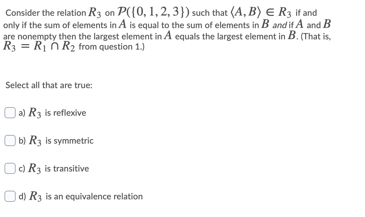 Consider the relation R3 on P({0, 1, 2, 3}) such that (A, B) E R3 if and
only if the sum of elements in A is equal to the sum of elements in B and if A and B
are nonempty then the largest element in A equals the largest element in B. (That is,
R3 = Rị n R2 from question 1.)
Select all that are true:
O a) R3 is reflexive
O b) R3 is symmetric
c) R3 is transitive
d) R3 is an equivalence relation
