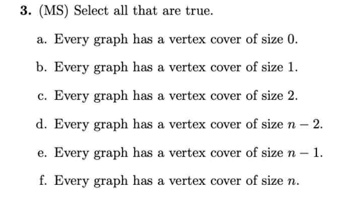 3. (MS) Select all that are true.
a. Every graph has a vertex cover of size 0.
b. Every graph has a vertex cover of size 1.
c. Every graph has a vertex cover of size 2.
d. Every graph has a vertex cover of sizen – 2.
-
e. Every graph has a vertex cover of size n – 1.
f. Every graph has a vertex cover of size n.
