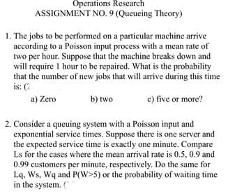 Öperations Research
ASSIGNMENT NO.9 (Queueing Theory)
1. The jobs to be performed on a particular machine arrive
according to a Poisson input process with a mean rate of
two per hour. Suppose that the machine breaks down and
will require 1 hour to be repaired. What is the probability
that the number of new jobs that will arrive during this time
is: (2
a) Zero
b) two
c) five or more?
2. Consider a queuing system with a Poisson input and
exponential service times. Suppose there is one server and
the expected service time is exactly one minute. Compare
Ls for the cases where the mean arrival rate is 0.5, 0.9 and
0.99 customers per minute, respectively. Do the same for
Lq, Ws, Wq and P(W>5) or the probability of waiting time
in the system.
