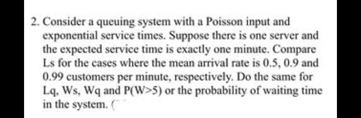 2. Consider a queuing system with a Poisson input and
exponential service times. Suppose there is one server and
the expected service time is exactly one minute. Compare
Ls for the cases where the mean arrival rate is 0.5, 0.9 and
0.99 customers per minute, respectively. Do the same for
Lq, Ws, Wq and P(W>5) or the probability of waiting time
in the system. (
