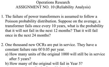 Operations Research
ASSIGNMENT NO. 10 (Reliability Analysis)
1. The failure of power transformers is assumed to follow a
Poisson probability distribution. Suppose on the average, a
transformer fails once every 10 years, what is the probability
that it will not fail in the next 12 months? That it will fail
once in the next 24 months?
2. One thousand new OCRS are put in service. They have a
constant failure rate Of 0.05 per year.
a) How many units of the original 1000 will still be in service
after 5 years?
b) How many of the original will fail in Year 5?
