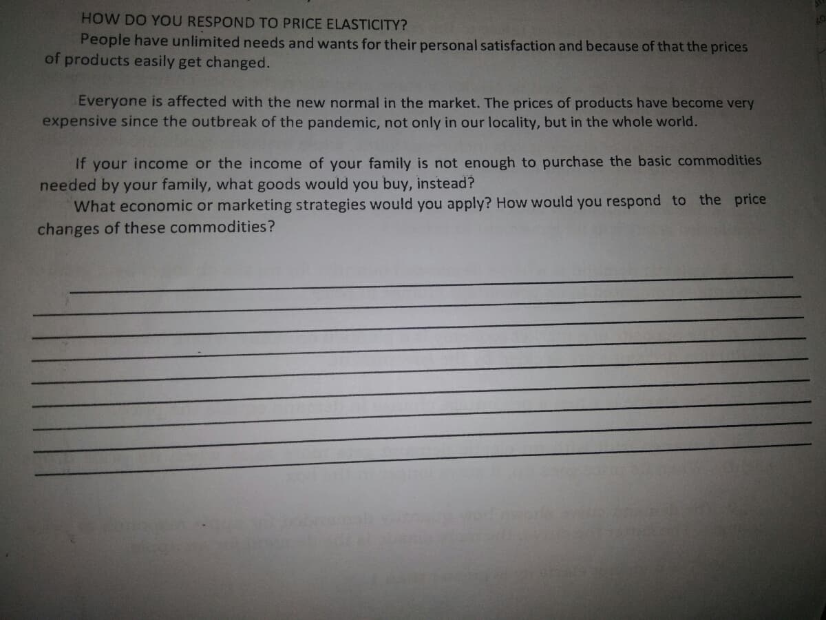 HOW DO YOU RESPOND TO PRICE ELASTICITY?
People have unlimited needs and wants for their personal satisfaction and because of that the prices
of products easily get changed.
Everyone is affected with the new normal in the market. The prices of products have become very
expensive since the outbreak of the pandemic, not only in our locality, but in the whole world.
If your income or the income of your family is not enough to purchase the basic commodities
needed by your family, what goods would you buy, instead?
What economic or marketing strategies would you apply? How would you respond to the price
changes of these commodities?
