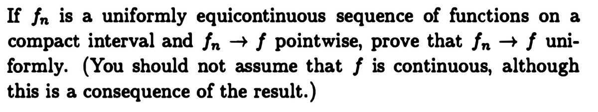 If fn is a uniformly equicontinuous sequence of functions on a
compact interval and fn → ƒ pointwise, prove that fn → f uni-
formly. (You should not assume that f is continuous, although
this is a consequence of the result.)
