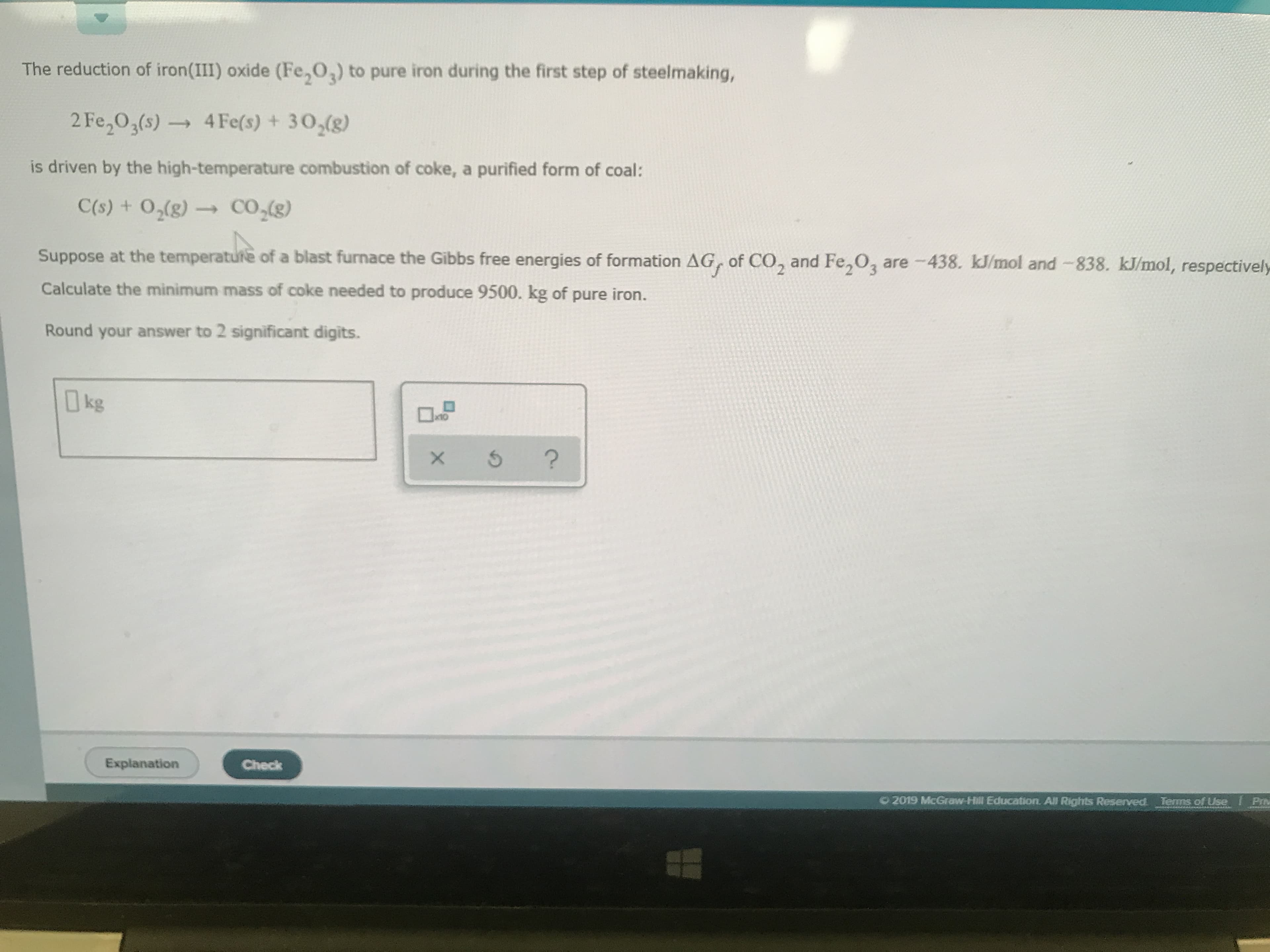 The reduction of iron(III) oxide (Fe,O,) to pure iron during the first step of steelmaking,
2 Fe2O3(s)4Fe(s) + 30,(8)
is driven by the high-temperature combustion of coke, a purified form of coal:
C(s) + 02(g)-
CO(g)
Suppose at the temperature of a blast furnace the Gibbs free energies of formation AG, of CO, and Fe,02 are 438. kJ/mol and -838. kJ/mol, respectively
Calculate the minimum mass of coke needed to produce 9500. kg of pure iron.
Round your answer to 2 significant digits.
kg
?
X
Explanation
Check
O 2019 McGraw Hill Education. All Rights Reserved
Terms of Use f Prm
