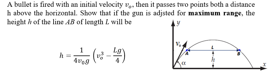 A bullet is fired with an initial velocity v., then it passes two points both a distance
h above the horizontal. Show that if the gun is adjsted for maximum range, the
height h of the line AB of length L will be
y
Vo
B
1
h =
4vo9
