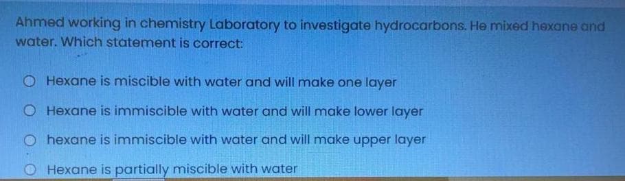 Ahmed working in chemistry Laboratory to investigate hydrocarbons. He mixed hexane and
water. Which statement is correct:
O Hexane is miscible with water and will make one layer
O Hexane is immiscible with water and will make lower layer
O hexane is immiscible with water and will make upper layer
O Hexane is partially miscible with water
