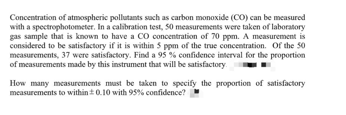 Concentration of atmospheric pollutants such as carbon monoxide (CO) can be measured
with a spectrophotometer. In a calibration test, 50 measurements were taken of laboratory
gas sample that is known to have a CO concentration of 70 ppm. A measurement is
considered to be satisfactory if it is within 5 ppm of the true concentration. Of the 50
measurements, 37 were satisfactory. Find a 95 % confidence interval for the proportion
of measurements made by this instrument that will be satisfactory.
How many measurements must be taken to specify the proportion of satisfactory
measurements to within+0.10 with 95% confidence?
