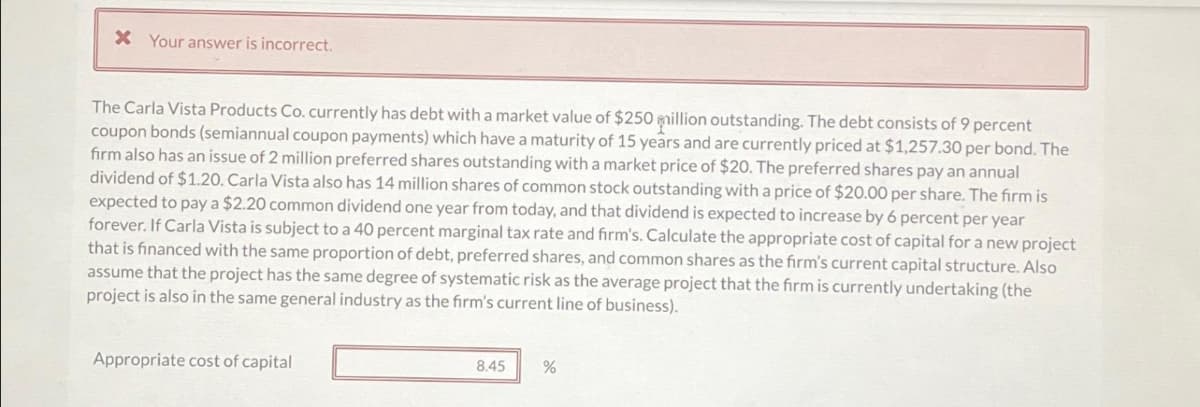 X Your answer is incorrect.
The Carla Vista Products Co. currently has debt with a market value of $250 million outstanding. The debt consists of 9 percent
coupon bonds (semiannual coupon payments) which have a maturity of 15 years and are currently priced at $1,257.30 per bond. The
firm also has an issue of 2 million preferred shares outstanding with a market price of $20. The preferred shares pay an annual
dividend of $1.20. Carla Vista also has 14 million shares of common stock outstanding with a price of $20.00 per share. The firm is
expected to pay a $2.20 common dividend one year from today, and that dividend is expected to increase by 6 percent per year
forever. If Carla Vista is subject to a 40 percent marginal tax rate and firm's. Calculate the appropriate cost of capital for a new project
that is financed with the same proportion of debt, preferred shares, and common shares as the firm's current capital structure. Also
assume that the project has the same degree of systematic risk as the average project that the firm is currently undertaking (the
project is also in the same general industry as the firm's current line of business).
Appropriate cost of capital
8.45
%