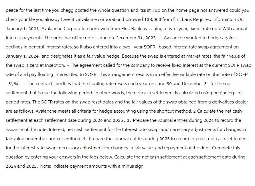 peace for the last time you chegg posted the whole question and itss still up on the home page not answered could you
check your file you already have it .alvalance corporation borrowed 138,000 from first bank Required information On
January 1, 2024, Avalanche Corporation borrowed from First Bank by Issuing a two-year, fixed-rate note With annual
Interest payments. The principal of the note is due on December 31, 2025. - Avalanche wanted to hedge against
declines In general Interest rates, so it also entered into a two-year SOFR-based Interest rate swap agreement on
January 1, 2024, and designates it as a falr value hedge. Because the swap Is entered at market rates, the fair value of
the swap is zero at Inception. The agreement called for the company to recelve fixed Interest at the current SOFR swap
rate of and pay floating Interest tled to SOFR. This arrangement results in an effective varlable rate on the note of SOFR
-3\%. - The contract specifies that the floating rate resets each year on June 30 and December 31 for the net
settlement that is due the following period. In other words, the net cash settlement is calculated using beginning-of-
perlod rates. The SOFR rates on the swap reset dates and the fair values of the swap obtained from a derivatives dealer
are as follows: Avalanche meets all criterla for hedge accounting using the shortcut method. 2 Calculate the net cash
settlement at each settlement date during 2024 and 2025. 3. Prepare the Journal entrles during 2024 to record the
issuance of the note, Interest, net cash settlement for the Interest rate swap, and necessary adjustments for changes in
falr value under the shortcut method. 4. Prepare the Journal entrles during 2025 to record Interest, net cash settlement
for the interest rate swap, necessary adjustment for changes In falr value, and repayment of the debt. Complete this
question by entering your answers in the tabs below. Calculate the net cash settlement at each settlement date during
2024 and 2025. Note: Indicate payment amounts with a minus sign.