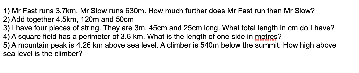 1) Mr Fast runs 3.7km. Mr Slow runs 630m. How much further does Mr Fast run than Mr Slow?
2) Add together 4.5km, 120m and 50cm
3) I have four pieces of string. They are 3m, 45cm and 25cm long. What total length in cm do I have?
