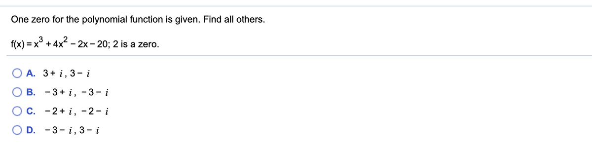 One zero for the polynomial function is given. Find all others.
3
f(x) = x° + 4x - 2x - 20; 2 is a zero.
А. 3+ i, 3- i
О В. - 3+ і, -3-i
С.
- 2+ i, -2- i
D. - 3-i,3— і
