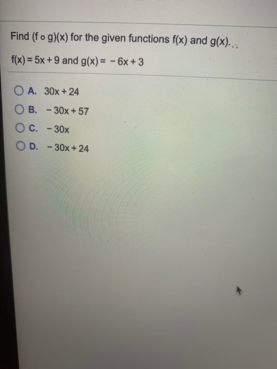 Find (fo g)(x) for the given functions f(x) and g(x).
f(x) = 5x+9 and g(x)= -6x+3
%3D
O A. 30x+ 24
O B. -30x+ 57
C. -30x
O D. -30x+ 24
