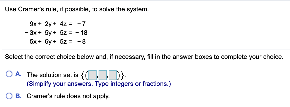 Use Cramer's rule, if possible, to solve the system.
9х + 2y + 4z %3
- 3x + 5y + 5z = - 18
5x + 6у + 5z 3D -8
- 7
Select the correct choice below and, if necessary, fill in the answer boxes to complete your choice.
O A. The solution set is {( : ,D}:
(Simplify your answers. Type integers or fractions.)
B. Cramer's rule does not apply.
