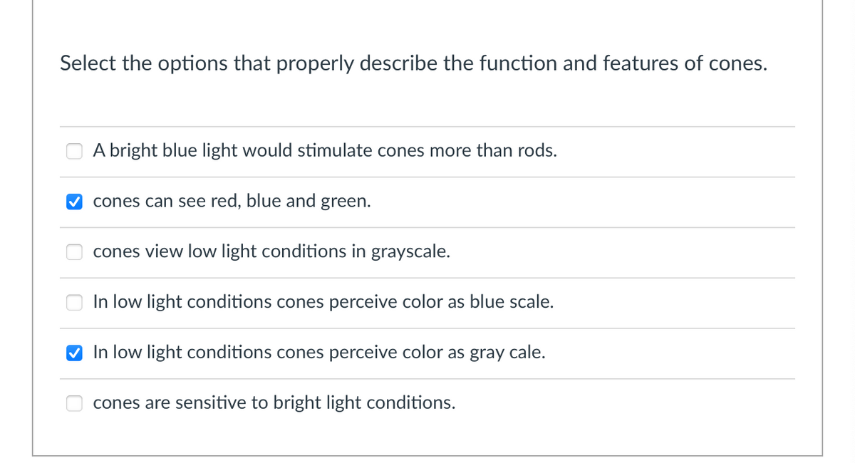 Select the options that properly describe the function and features of cones.
A bright blue light would stimulate cones more than rods.
cones can see red, blue and green.
cones view low light conditions in grayscale.
In low light conditions cones perceive color as blue scale.
In low light conditions cones perceive color as gray cale.
cones are sensitive to bright light conditions.
